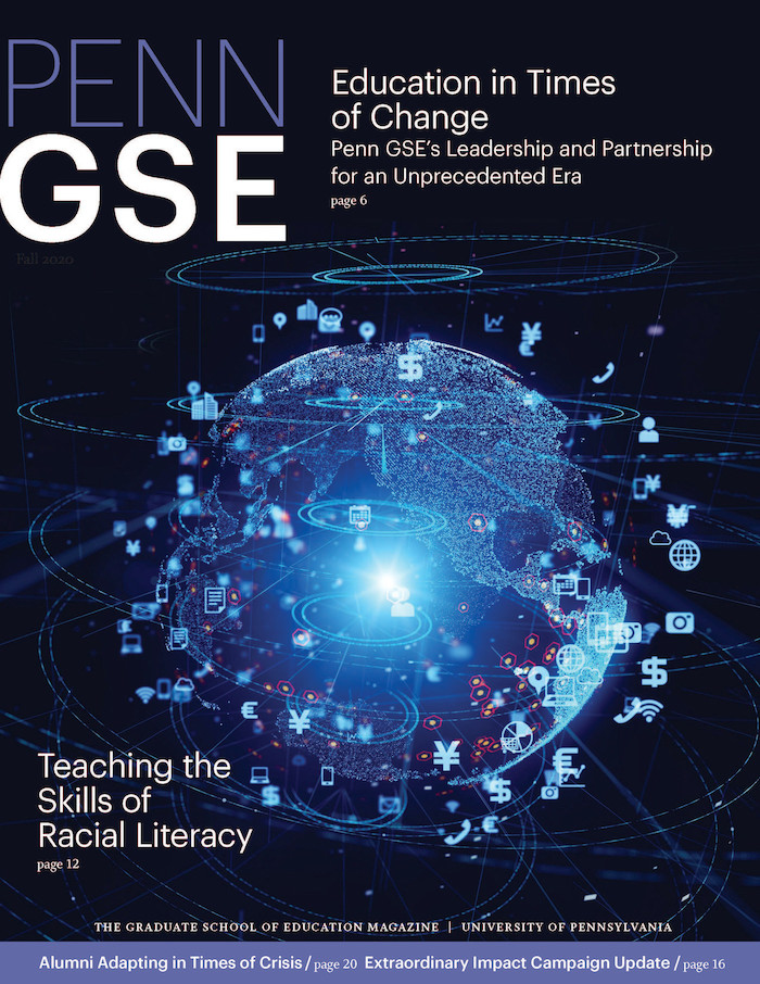 The cover of the Fall 2020 issue of The Penn GSE Magazine. On it a bright blue sphere representing Earth is illuminated, and surrounding the sphere are digital icons including a phone symbol, wi-fi symbol, dollar sign, and camera icon. Headlines read “Education in Times
of Change: Penn GSE’s Leadership and Partnership for an Unprecedented Era,” “Teaching the
Skills of Racial Literacy,” “Alumni Adapting in Times of Crisis,” and “Extraordinary Impact Campaign Update.”

